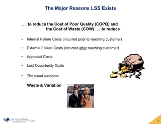 © 2021
The Major Reasons LSS Exists
…. to reduce the Cost of Poor Quality (COPQ) and
the Cost of Waste (COW) …. to reduce
• Internal Failure Costs (incurred prior to reaching customer)
• External Failure Costs (incurred after reaching customer)
• Appraisal Costs
• Lost Opportunity Costs
• The usual suspects:
Waste & Variation
4
 