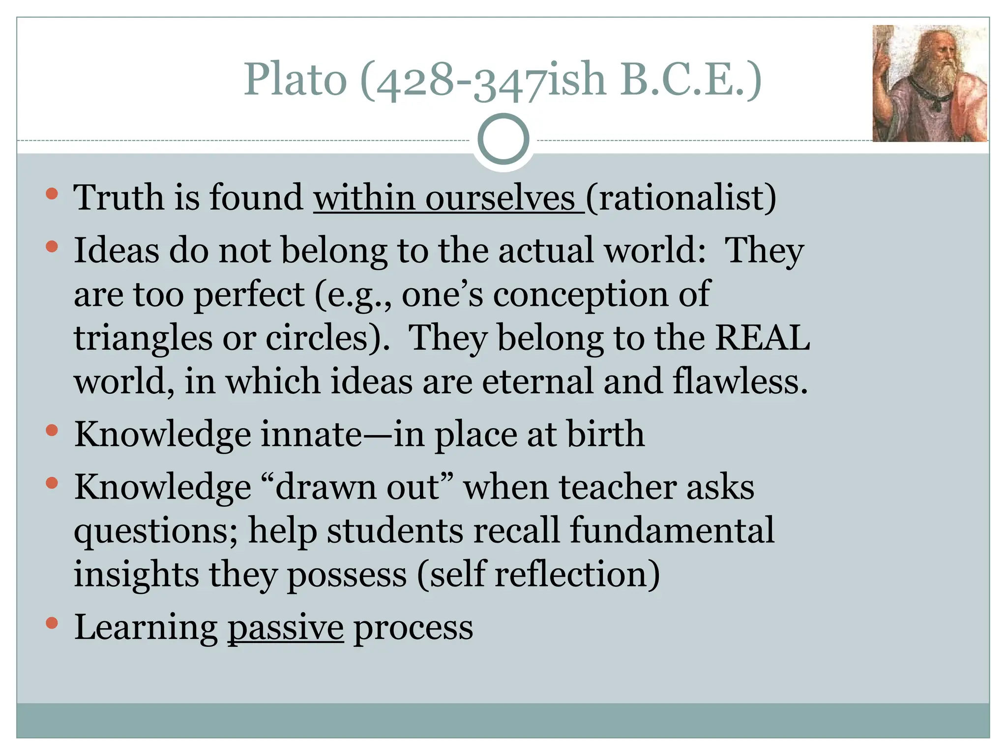 Plato (428-347ish B.C.E.)
 Truth is found within ourselves (rationalist)
 Ideas do not belong to the actual world: They
are too perfect (e.g., one’s conception of
triangles or circles). They belong to the REAL
world, in which ideas are eternal and flawless.
 Knowledge innate—in place at birth
 Knowledge “drawn out” when teacher asks
questions; help students recall fundamental
insights they possess (self reflection)
 Learning passive process
 