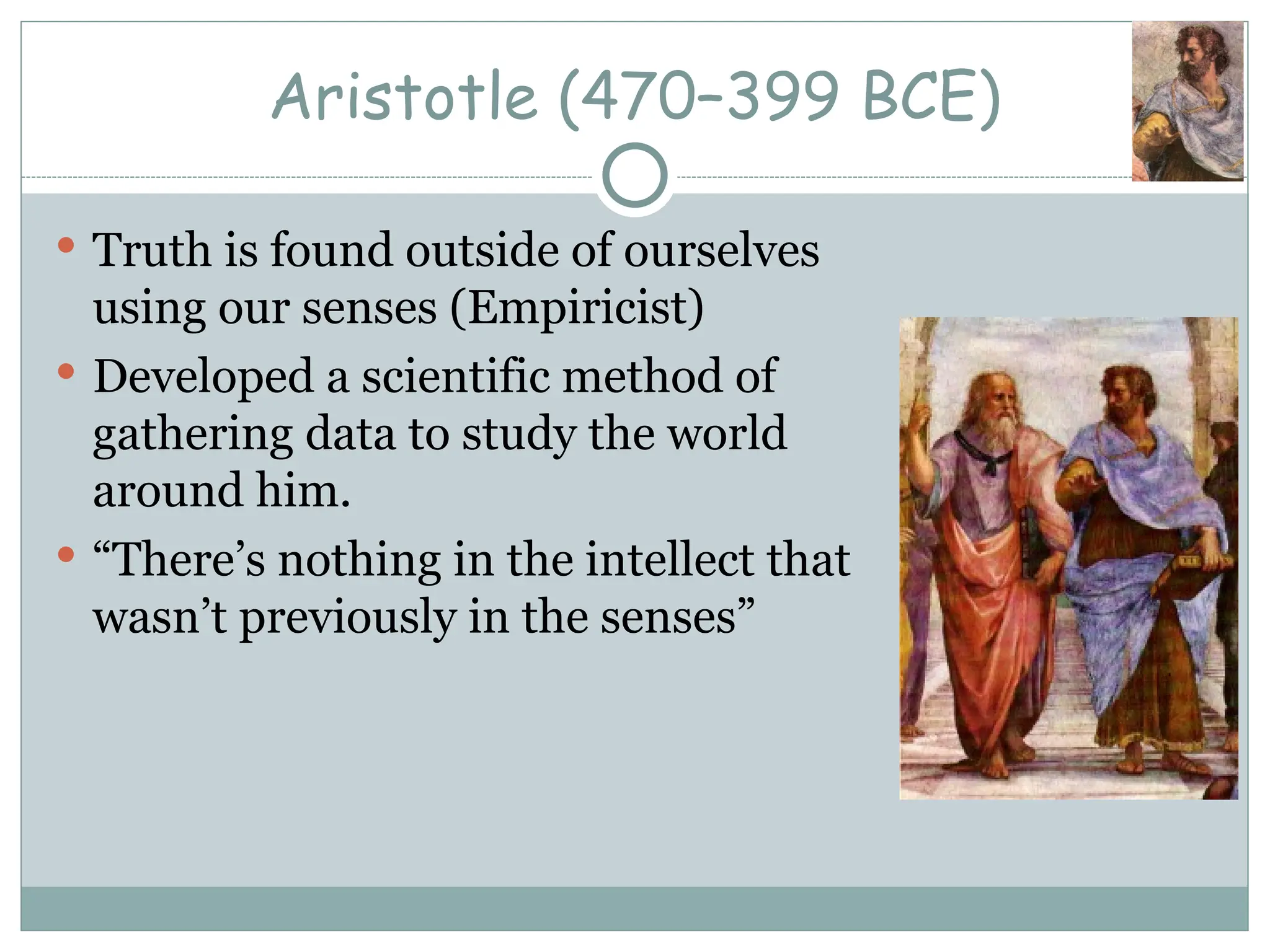 Aristotle (470–399 BCE)
 Truth is found outside of ourselves
using our senses (Empiricist)
 Developed a scientific method of
gathering data to study the world
around him.
 “There’s nothing in the intellect that
wasn’t previously in the senses”
 