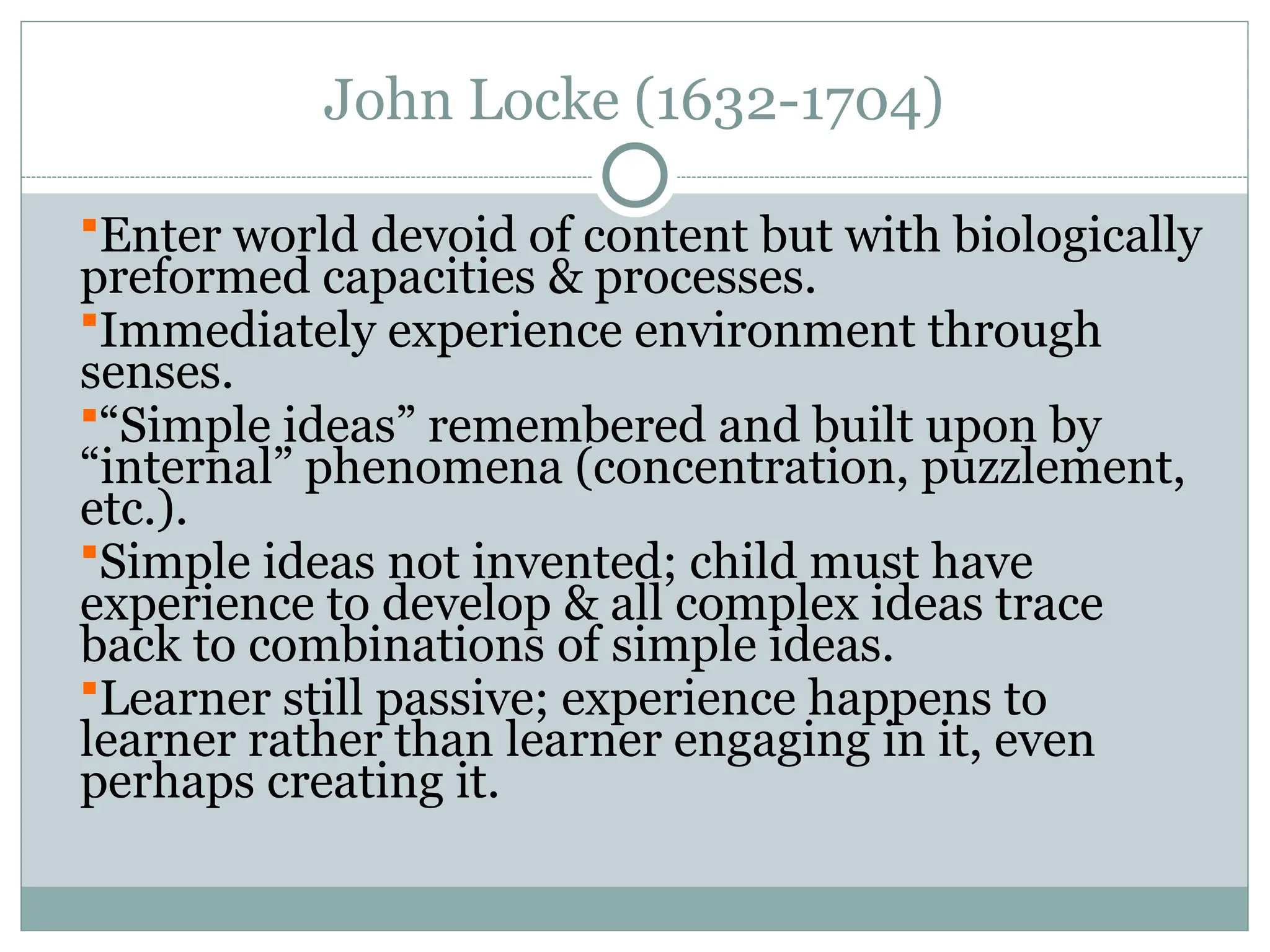 John Locke (1632-1704)
Enter world devoid of content but with biologically
preformed capacities & processes.
Immediately experience environment through
senses.
“Simple ideas” remembered and built upon by
“internal” phenomena (concentration, puzzlement,
etc.).
Simple ideas not invented; child must have
experience to develop & all complex ideas trace
back to combinations of simple ideas.
Learner still passive; experience happens to
learner rather than learner engaging in it, even
perhaps creating it.
 