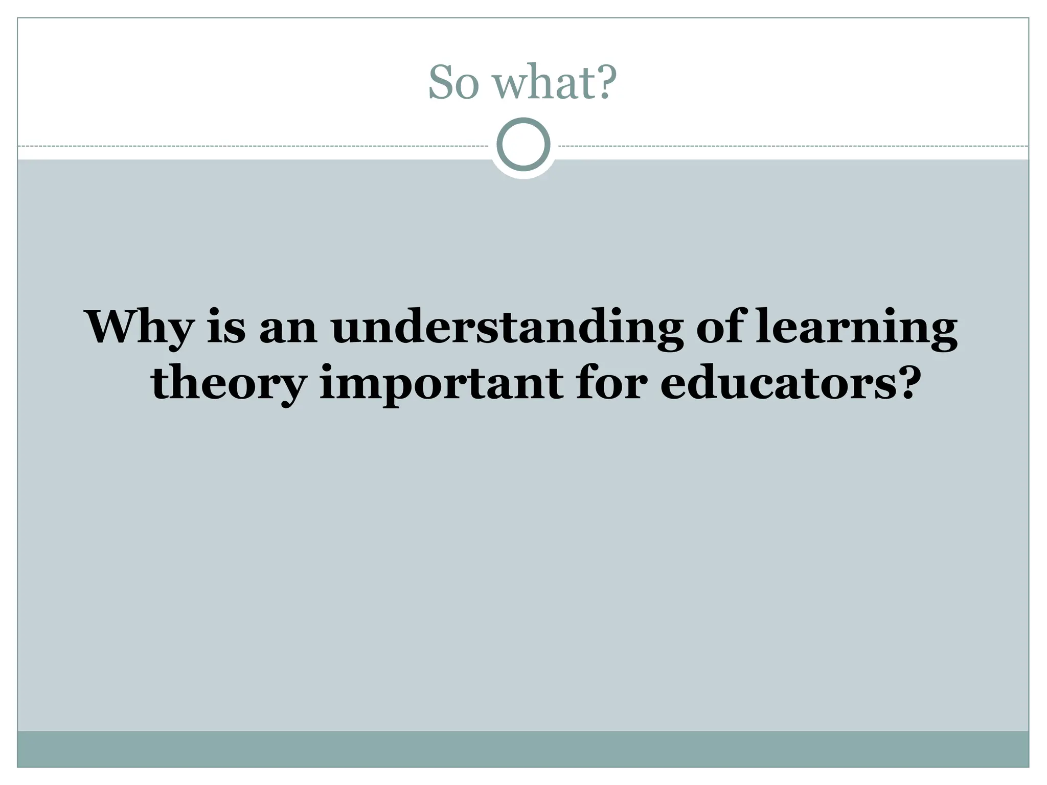 So what?
Why is an understanding of learning
theory important for educators?
 