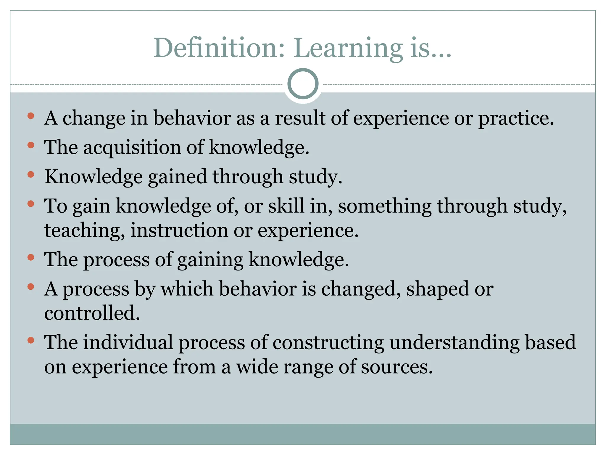 Definition: Learning is…
 A change in behavior as a result of experience or practice.
 The acquisition of knowledge.
 Knowledge gained through study.
 To gain knowledge of, or skill in, something through study,
teaching, instruction or experience.
 The process of gaining knowledge.
 A process by which behavior is changed, shaped or
controlled.
 The individual process of constructing understanding based
on experience from a wide range of sources.
 