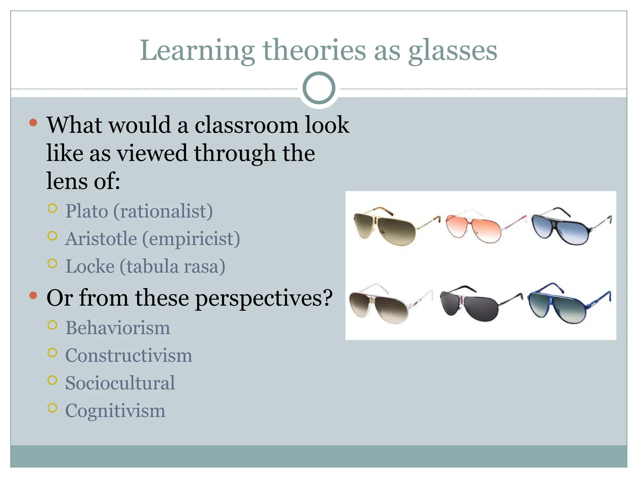 Learning theories as glasses
 What would a classroom look
like as viewed through the
lens of:
 Plato (rationalist)
 Aristotle (empiricist)
 Locke (tabula rasa)
 Or from these perspectives?
 Behaviorism
 Constructivism
 Sociocultural
 Cognitivism
 