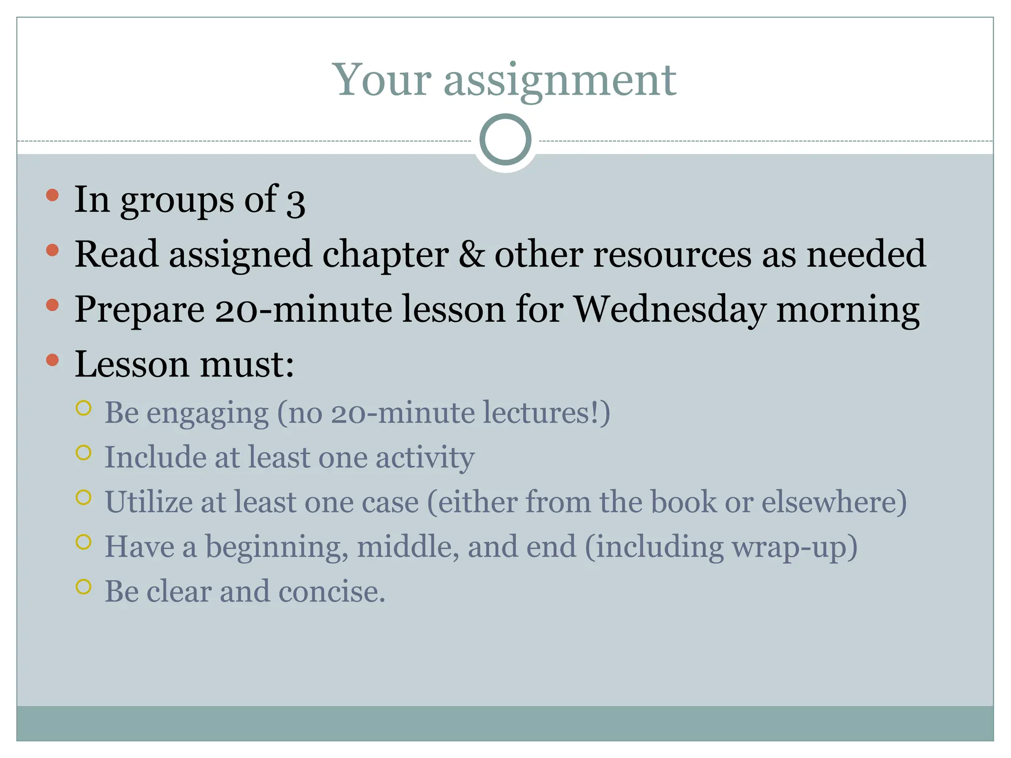 Your assignment
 In groups of 3
 Read assigned chapter & other resources as needed
 Prepare 20-minute lesson for Wednesday morning
 Lesson must:
 Be engaging (no 20-minute lectures!)
 Include at least one activity
 Utilize at least one case (either from the book or elsewhere)
 Have a beginning, middle, and end (including wrap-up)
 Be clear and concise.
 