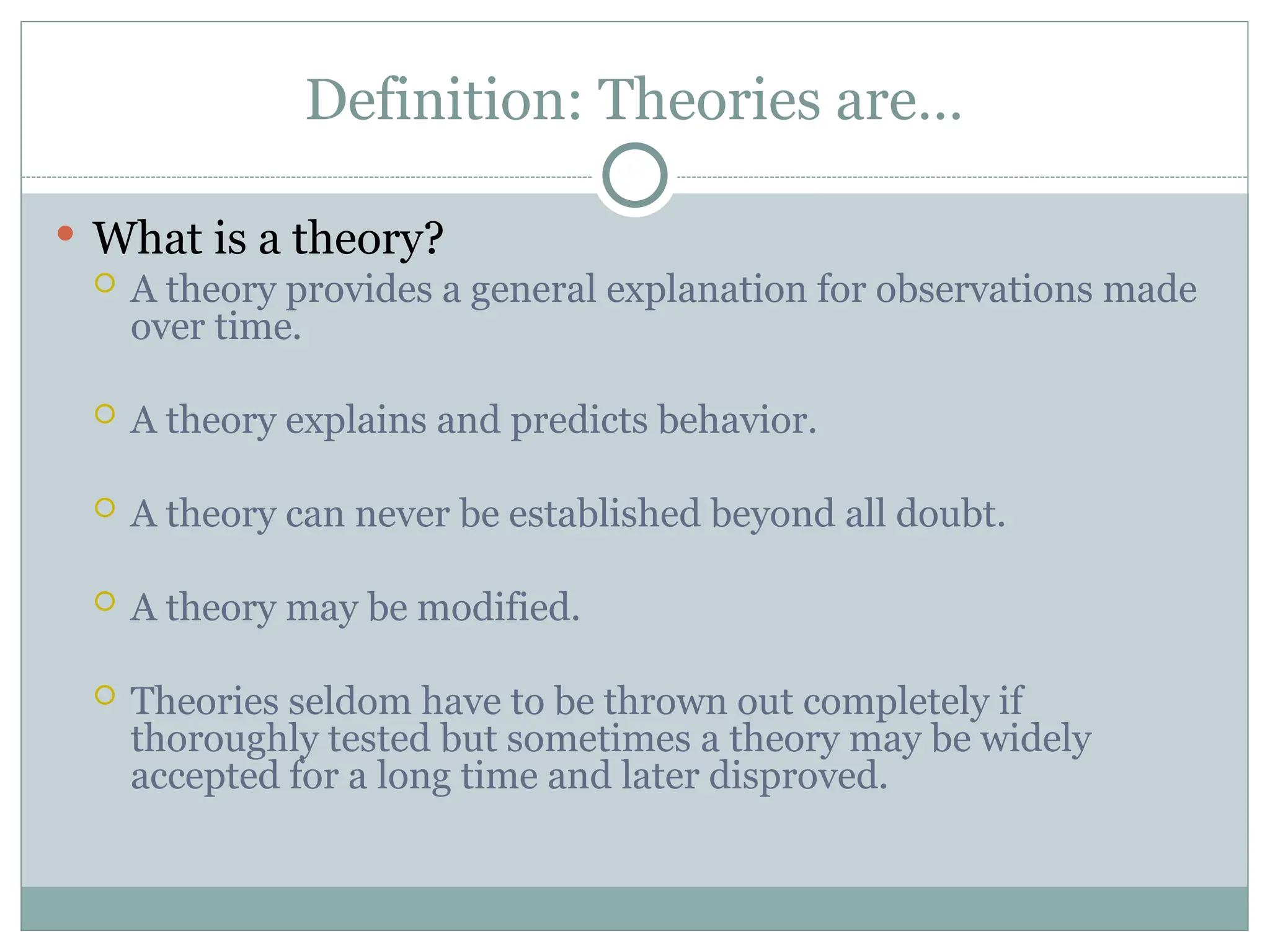 Definition: Theories are…
 What is a theory?
 A theory provides a general explanation for observations made
over time.
 A theory explains and predicts behavior.
 A theory can never be established beyond all doubt.
 A theory may be modified.
 Theories seldom have to be thrown out completely if
thoroughly tested but sometimes a theory may be widely
accepted for a long time and later disproved.
 