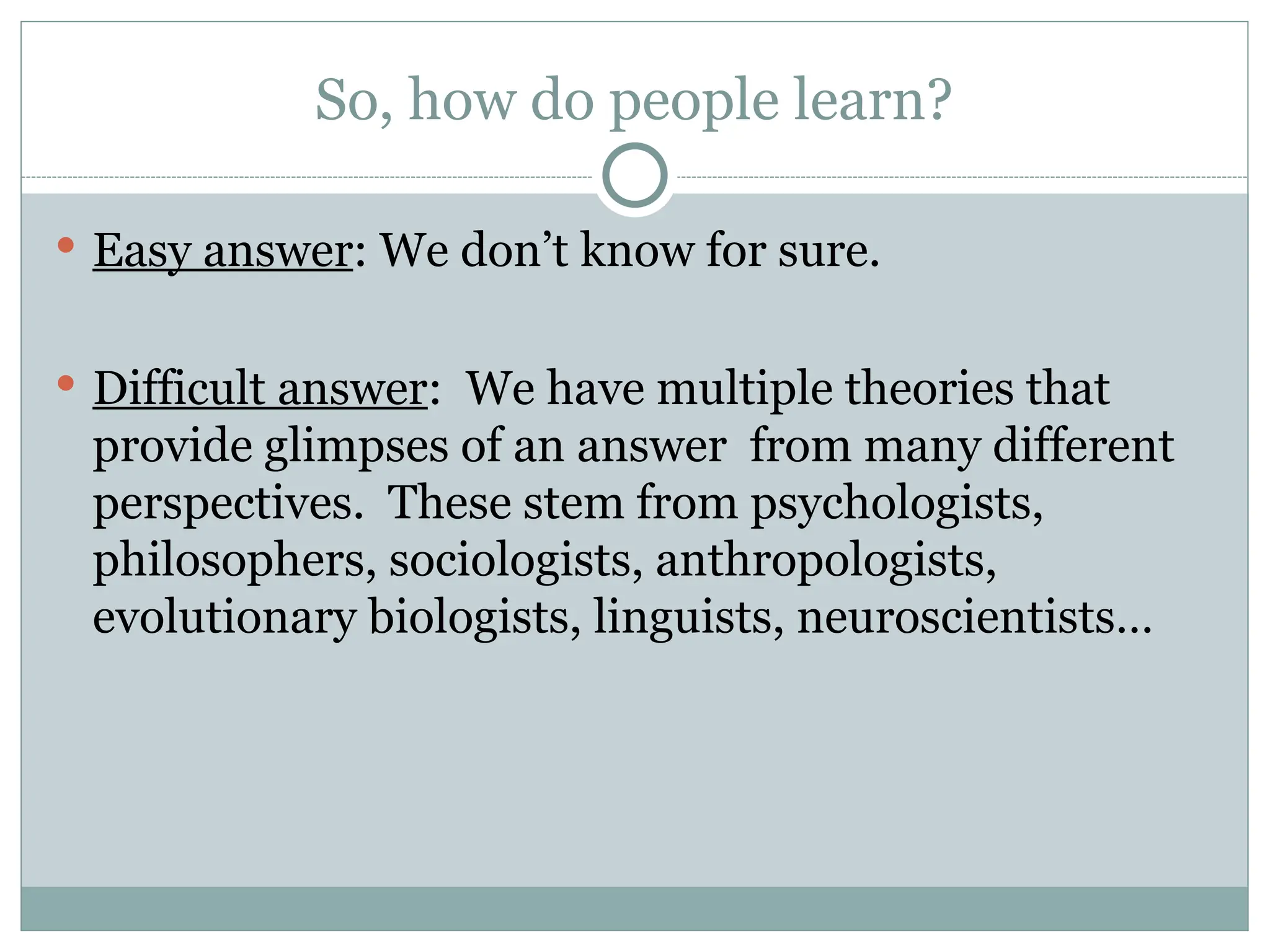 So, how do people learn?
 Easy answer: We don’t know for sure.
 Difficult answer: We have multiple theories that
provide glimpses of an answer from many different
perspectives. These stem from psychologists,
philosophers, sociologists, anthropologists,
evolutionary biologists, linguists, neuroscientists…
 