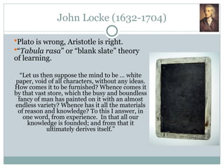 John Locke (1632-1704)
Plato is wrong, Aristotle is right.
“Tabula rasa” or “blank slate” theory
of learning.
“Let us then suppose the mind to be … white
paper, void of all characters, without any ideas.
How comes it to be furnished? Whence comes it
by that vast store, which the busy and boundless
fancy of man has painted on it with an almost
endless variety? Whence has it all the materials
of reason and knowledge? To this I answer, in
one word, from experience. In that all our
knowledge is founded; and from that it
ultimately derives itself.”
 