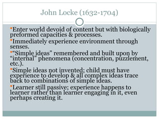 John Locke (1632-1704)
Enter world devoid of content but with biologically
preformed capacities & processes.
Immediately experience environment through
senses.
“Simple ideas” remembered and built upon by
“internal” phenomena (concentration, puzzlement,
etc.).
Simple ideas not invented; child must have
experience to develop & all complex ideas trace
back to combinations of simple ideas.
Learner still passive; experience happens to
learner rather than learner engaging in it, even
perhaps creating it.
 