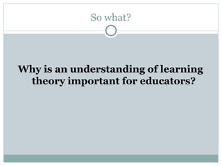 So what?
Why is an understanding of learning
theory important for educators?
 
