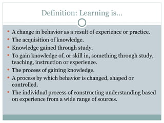 Definition: Learning is…
 A change in behavior as a result of experience or practice.
 The acquisition of knowledge.
 Knowledge gained through study.
 To gain knowledge of, or skill in, something through study,
teaching, instruction or experience.
 The process of gaining knowledge.
 A process by which behavior is changed, shaped or
controlled.
 The individual process of constructing understanding based
on experience from a wide range of sources.
 