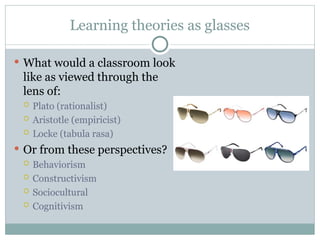 Learning theories as glasses
 What would a classroom look
like as viewed through the
lens of:
 Plato (rationalist)
 Aristotle (empiricist)
 Locke (tabula rasa)
 Or from these perspectives?
 Behaviorism
 Constructivism
 Sociocultural
 Cognitivism
 
