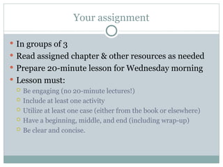 Your assignment
 In groups of 3
 Read assigned chapter & other resources as needed
 Prepare 20-minute lesson for Wednesday morning
 Lesson must:
 Be engaging (no 20-minute lectures!)
 Include at least one activity
 Utilize at least one case (either from the book or elsewhere)
 Have a beginning, middle, and end (including wrap-up)
 Be clear and concise.
 