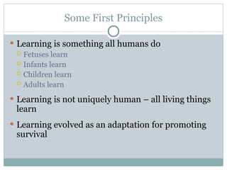 Some First Principles
 Learning is something all humans do
 Fetuses learn
 Infants learn
 Children learn
 Adults learn
 Learning is not uniquely human – all living things
learn
 Learning evolved as an adaptation for promoting
survival
 