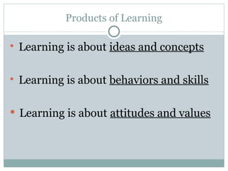 Products of Learning
 Learning is about ideas and concepts
 Learning is about behaviors and skills
 Learning is about attitudes and values
 