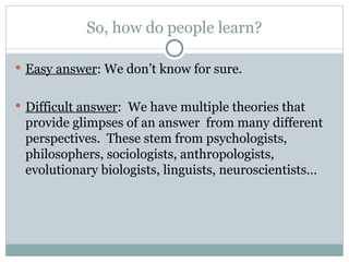So, how do people learn?
 Easy answer: We don’t know for sure.
 Difficult answer: We have multiple theories that
provide glimpses of an answer from many different
perspectives. These stem from psychologists,
philosophers, sociologists, anthropologists,
evolutionary biologists, linguists, neuroscientists…
 