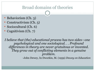 Broad domains of theories
 Behaviorism (Ch. 3)
 Constructivism (Ch. 5)
 Sociocultural (Ch. 6)
 Cognitivism (Ch. 7)
I believe that (the) educational process has two sides—one
psychological and one sociological. . . Profound
differences in theory are never gratuitous or invented.
They grow out of conflicting elements in a genuine
problem.
-John Dewey, In Dworkin, M. (1959) Dewey on Education
 