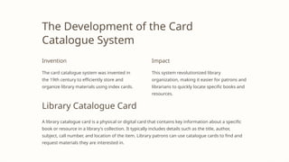 The Development of the Card
Catalogue System
Invention
The card catalogue system was invented in
the 19th century to efficiently store and
organize library materials using index cards.
Impact
This system revolutionized library
organization, making it easier for patrons and
librarians to quickly locate specific books and
resources.
Library Catalogue Card
A library catalogue card is a physical or digital card that contains key information about a specific
book or resource in a library's collection. It typically includes details such as the title, author,
subject, call number, and location of the item. Library patrons can use catalogue cards to find and
request materials they are interested in.
 