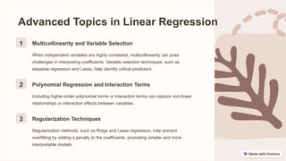 Advanced Topics in Linear Regression
1 Multicollinearity and Variable Selection
When independent variables are highly correlated, multicollinearity can pose
challenges in interpreting coefficients. Variable selection techniques, such as
stepwise regression and Lasso, help identify critical predictors.
2 Polynomial Regression and Interaction Terms
Including higher-order polynomial terms or interaction terms can capture non-linear
relationships or interaction effects between variables.
3 Regularization Techniques
Regularization methods, such as Ridge and Lasso regression, help prevent
overfitting by adding a penalty to the coefficients, promoting simpler and more
interpretable models.
 