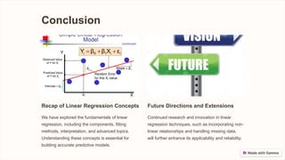 Conclusion
Recap of Linear Regression Concepts
We have explored the fundamentals of linear
regression, including the components, fitting
methods, interpretation, and advanced topics.
Understanding these concepts is essential for
building accurate predictive models.
Future Directions and Extensions
Continued research and innovation in linear
regression techniques, such as incorporating non-
linear relationships and handling missing data,
will further enhance its applicability and reliability.
 