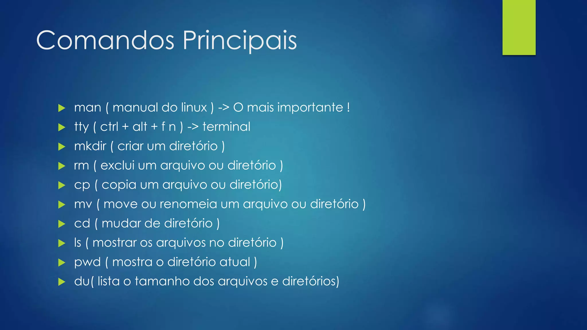 Comandos Principais
 man ( manual do linux ) -> O mais importante !
 tty ( ctrl + alt + f n ) -> terminal
 mkdir ( criar um diretório )
 rm ( exclui um arquivo ou diretório )
 cp ( copia um arquivo ou diretório)
 mv ( move ou renomeia um arquivo ou diretório )
 cd ( mudar de diretório )
 ls ( mostrar os arquivos no diretório )
 pwd ( mostra o diretório atual )
 du( lista o tamanho dos arquivos e diretórios)
 