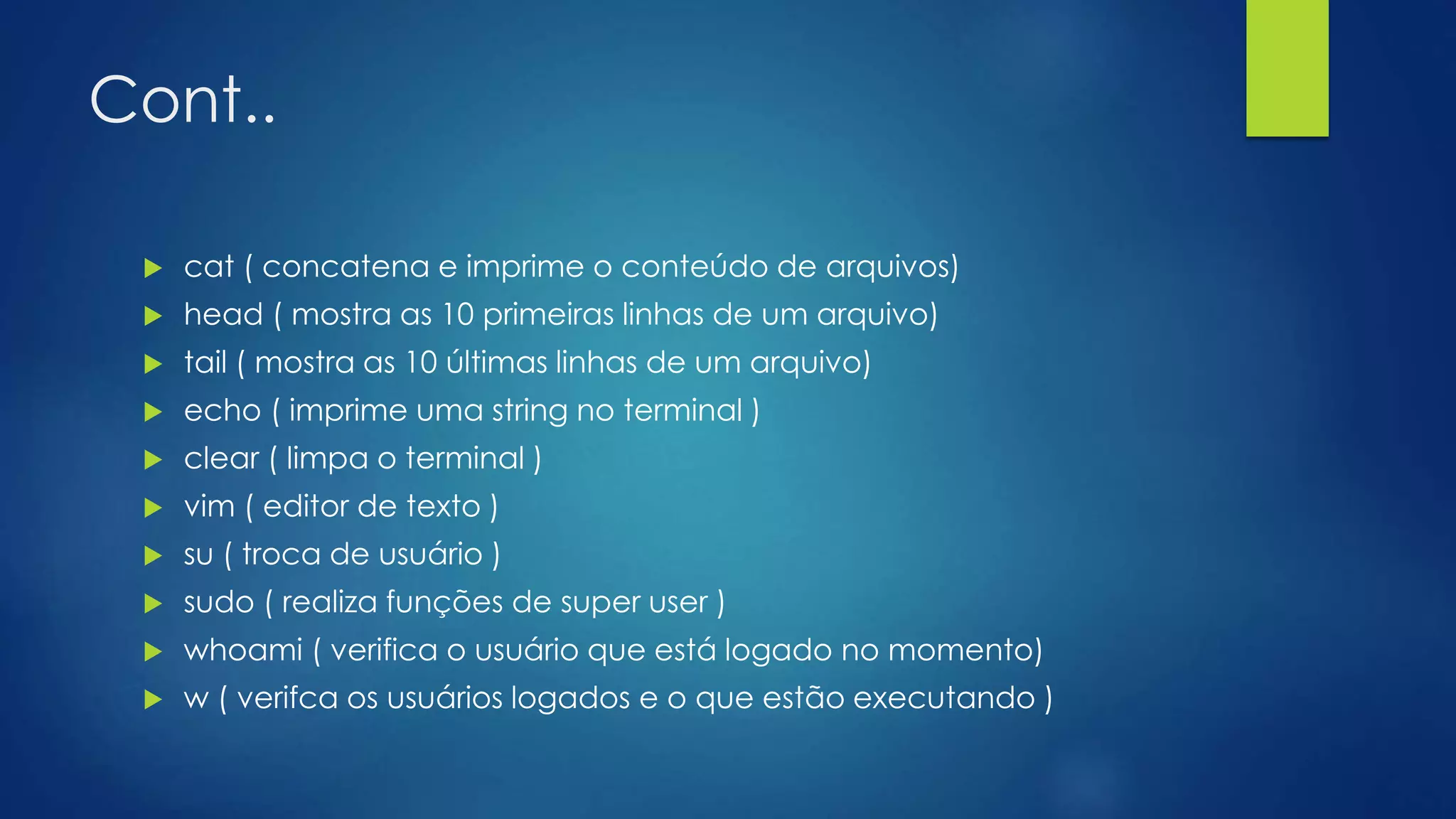 Cont..
 cat ( concatena e imprime o conteúdo de arquivos)
 head ( mostra as 10 primeiras linhas de um arquivo)
 tail ( mostra as 10 últimas linhas de um arquivo)
 echo ( imprime uma string no terminal )
 clear ( limpa o terminal )
 vim ( editor de texto )
 su ( troca de usuário )
 sudo ( realiza funções de super user )
 whoami ( verifica o usuário que está logado no momento)
 w ( verifca os usuários logados e o que estão executando )
 