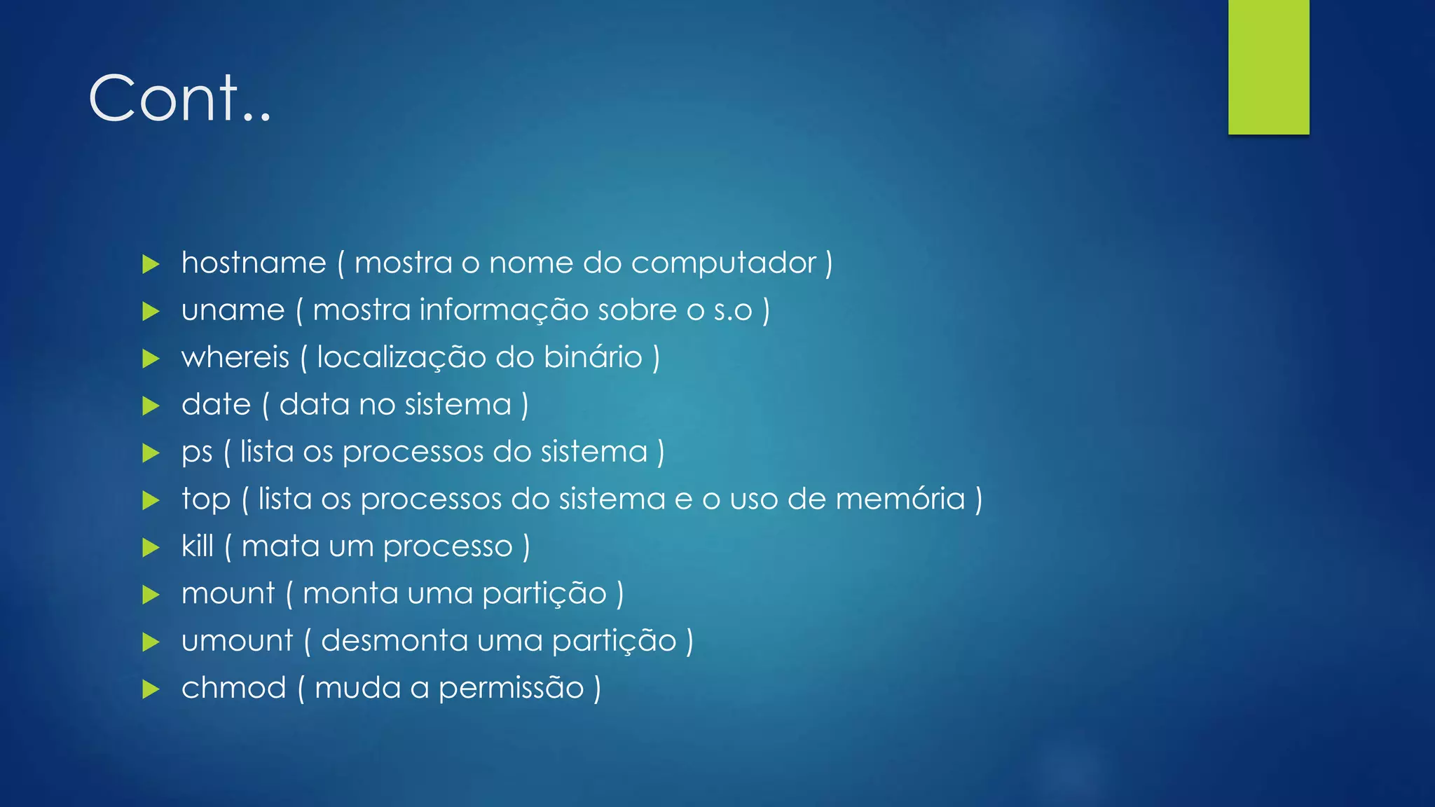 Cont..
 hostname ( mostra o nome do computador )
 uname ( mostra informação sobre o s.o )
 whereis ( localização do binário )
 date ( data no sistema )
 ps ( lista os processos do sistema )
 top ( lista os processos do sistema e o uso de memória )
 kill ( mata um processo )
 mount ( monta uma partição )
 umount ( desmonta uma partição )
 chmod ( muda a permissão )
 