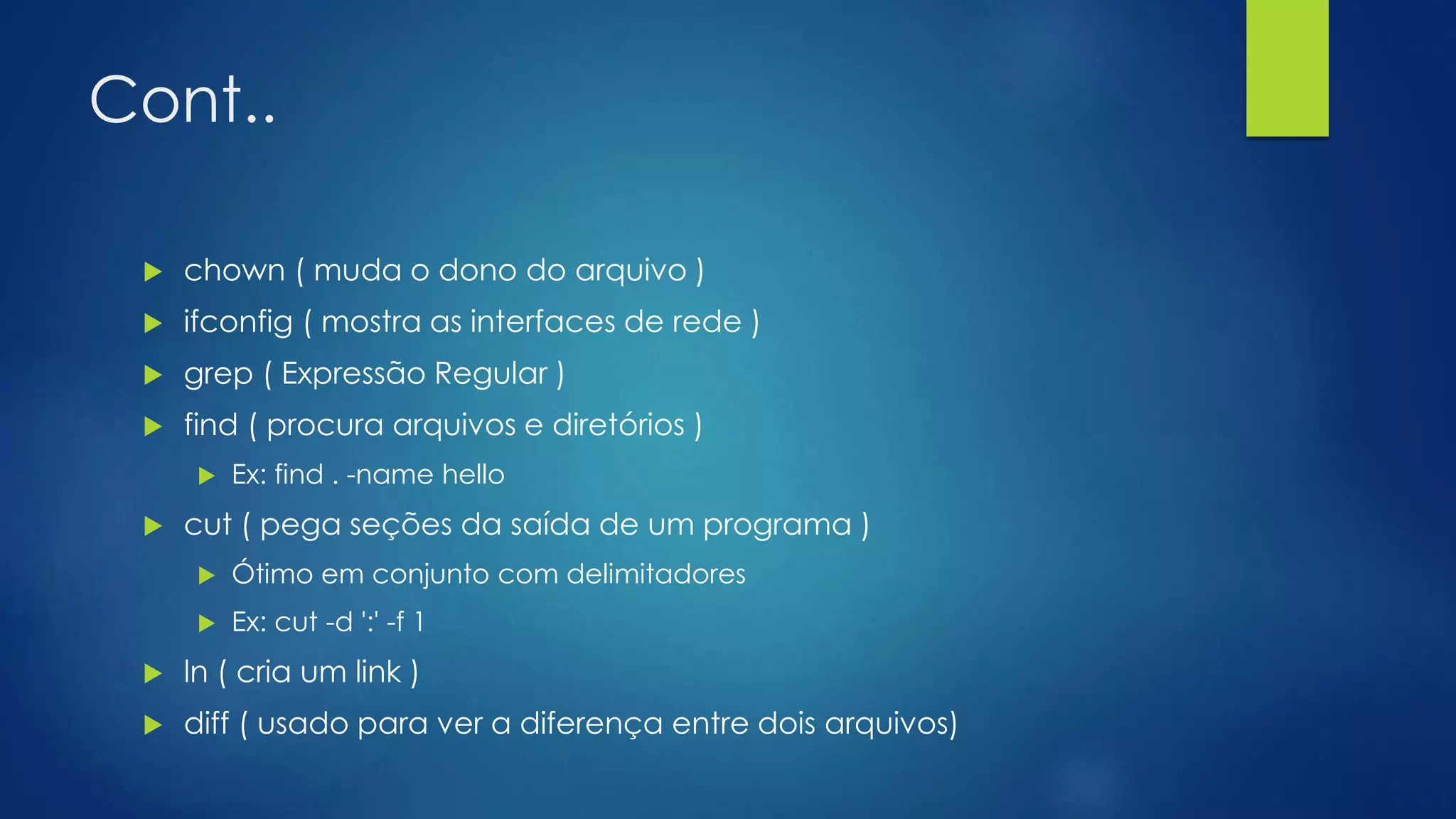 Cont..
 chown ( muda o dono do arquivo )
 ifconfig ( mostra as interfaces de rede )
 grep ( Expressão Regular )
 find ( procura arquivos e diretórios )
 Ex: find . -name hello
 cut ( pega seções da saída de um programa )
 Ótimo em conjunto com delimitadores
 Ex: cut -d ':' -f 1
 ln ( cria um link )
 diff ( usado para ver a diferença entre dois arquivos)
 