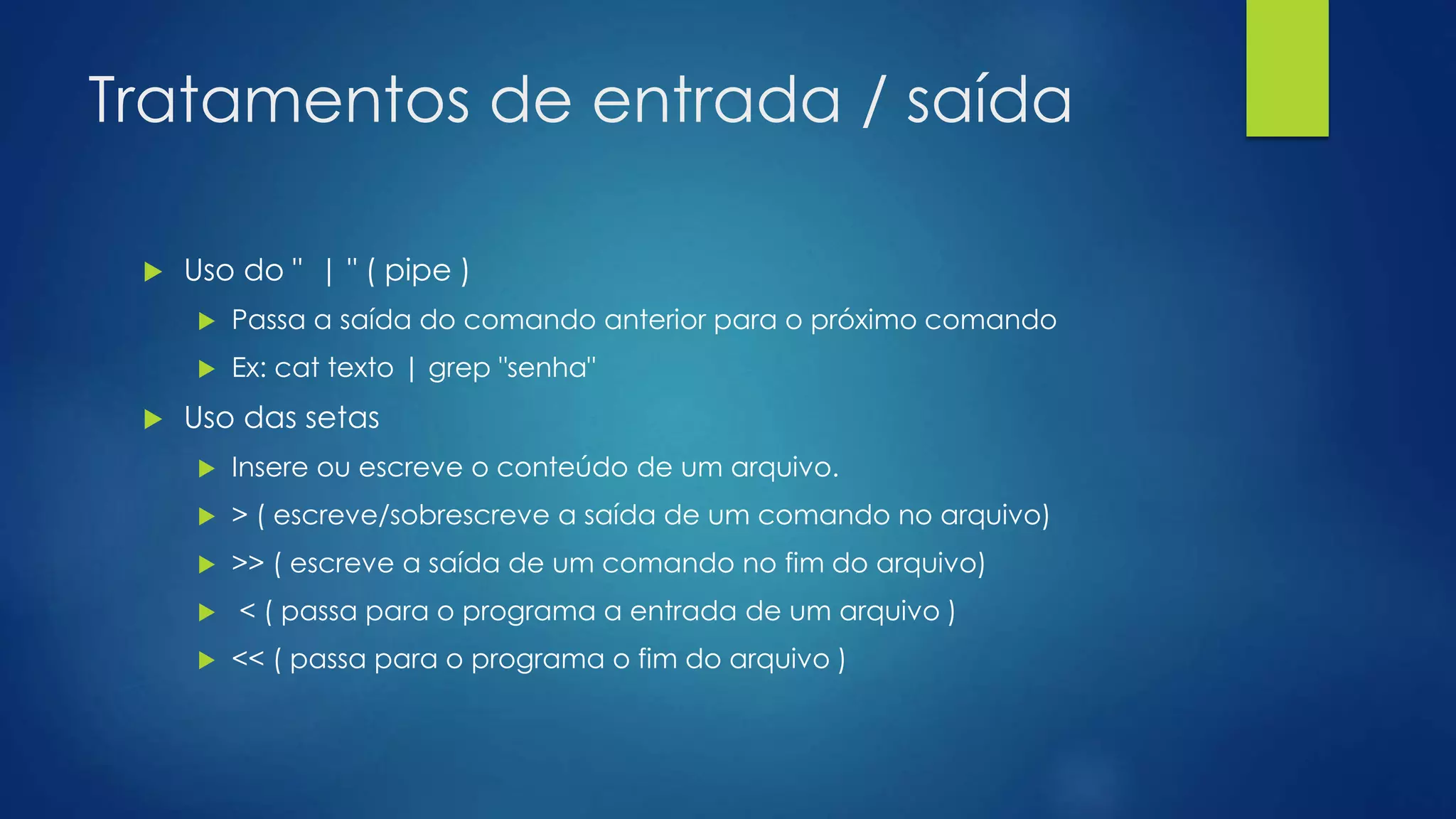 Tratamentos de entrada / saída
 Uso do " | " ( pipe )
 Passa a saída do comando anterior para o próximo comando
 Ex: cat texto | grep "senha"
 Uso das setas
 Insere ou escreve o conteúdo de um arquivo.
 > ( escreve/sobrescreve a saída de um comando no arquivo)
 >> ( escreve a saída de um comando no fim do arquivo)
 < ( passa para o programa a entrada de um arquivo )
 << ( passa para o programa o fim do arquivo )
 