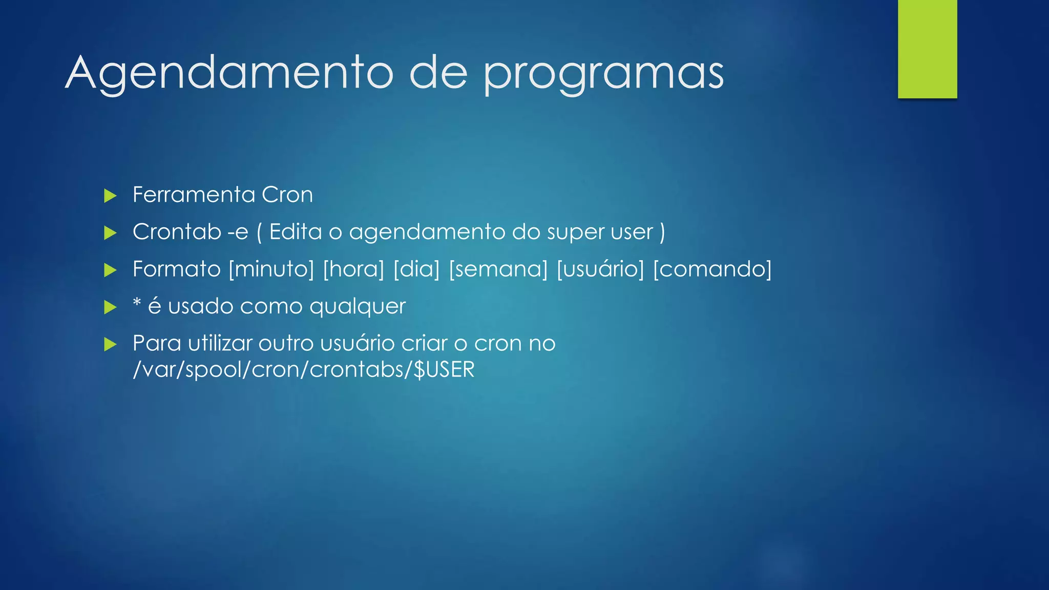 Agendamento de programas
 Ferramenta Cron
 Crontab -e ( Edita o agendamento do super user )
 Formato [minuto] [hora] [dia] [semana] [usuário] [comando]
 * é usado como qualquer
 Para utilizar outro usuário criar o cron no
/var/spool/cron/crontabs/$USER
 