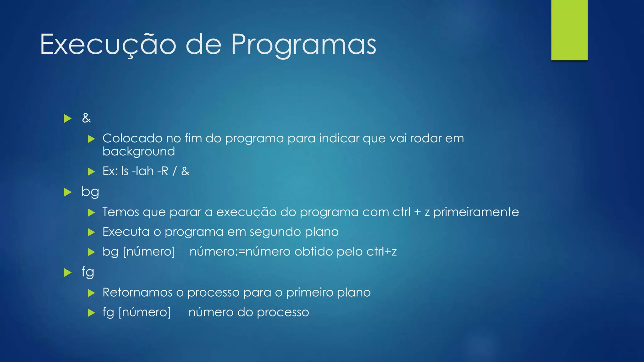 Execução de Programas
 &
 Colocado no fim do programa para indicar que vai rodar em
background
 Ex: ls -lah -R / &
 bg
 Temos que parar a execução do programa com ctrl + z primeiramente
 Executa o programa em segundo plano
 bg [número] número:=número obtido pelo ctrl+z
 fg
 Retornamos o processo para o primeiro plano
 fg [número] número do processo
 