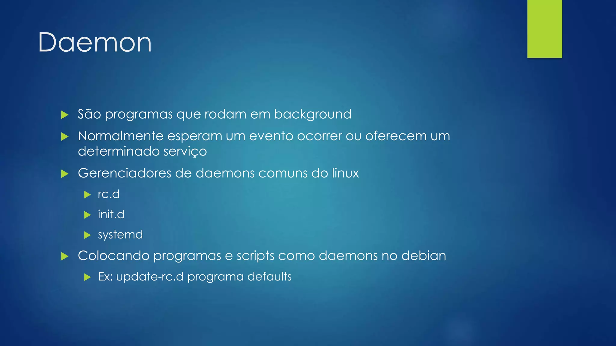 Daemon
 São programas que rodam em background
 Normalmente esperam um evento ocorrer ou oferecem um
determinado serviço
 Gerenciadores de daemons comuns do linux
 rc.d
 init.d
 systemd
 Colocando programas e scripts como daemons no debian
 Ex: update-rc.d programa defaults
 