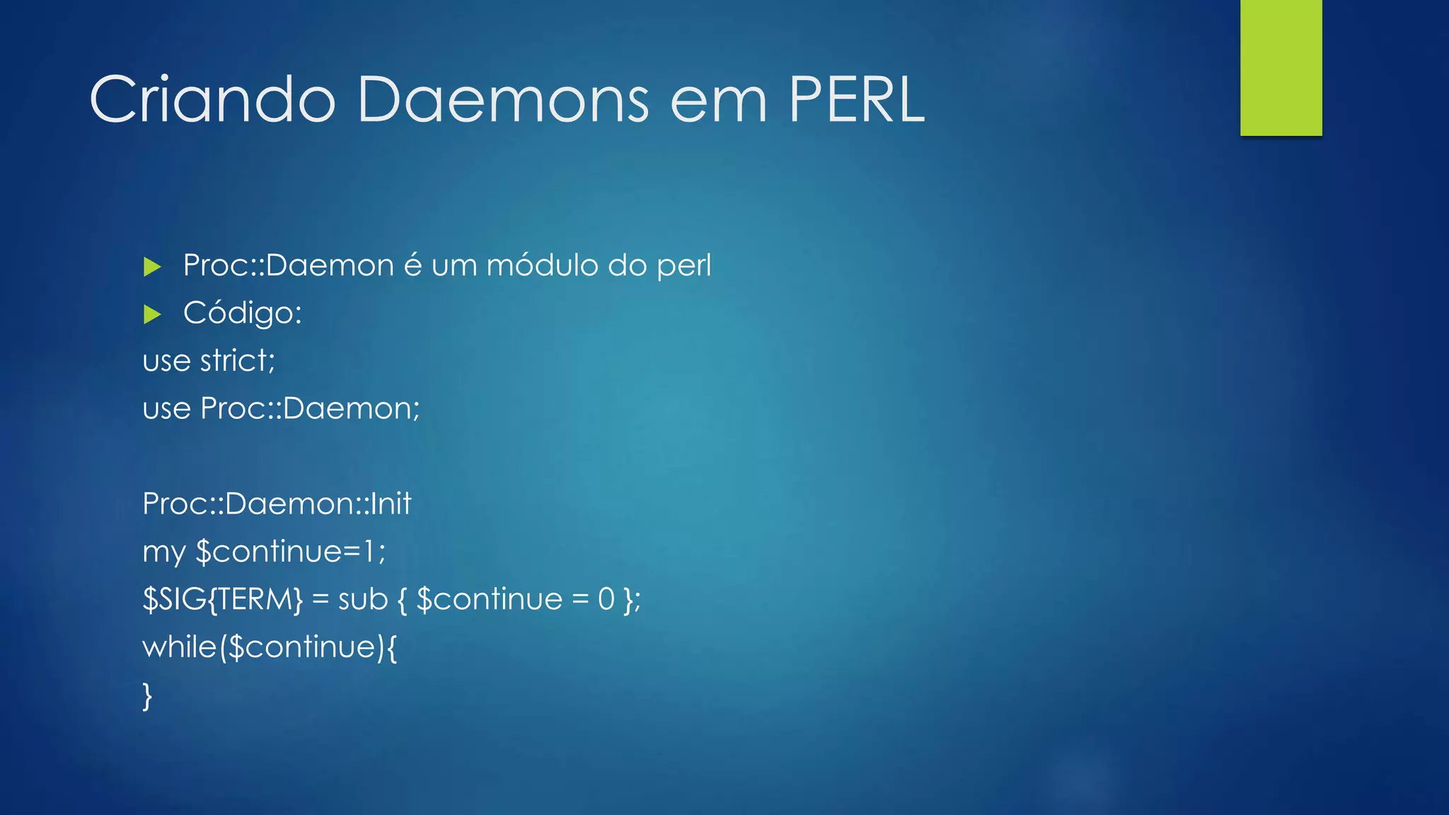 Criando Daemons em PERL
 Proc::Daemon é um módulo do perl
 Código:
use strict;
use Proc::Daemon;
Proc::Daemon::Init
my $continue=1;
$SIG{TERM} = sub { $continue = 0 };
while($continue){
}
 
