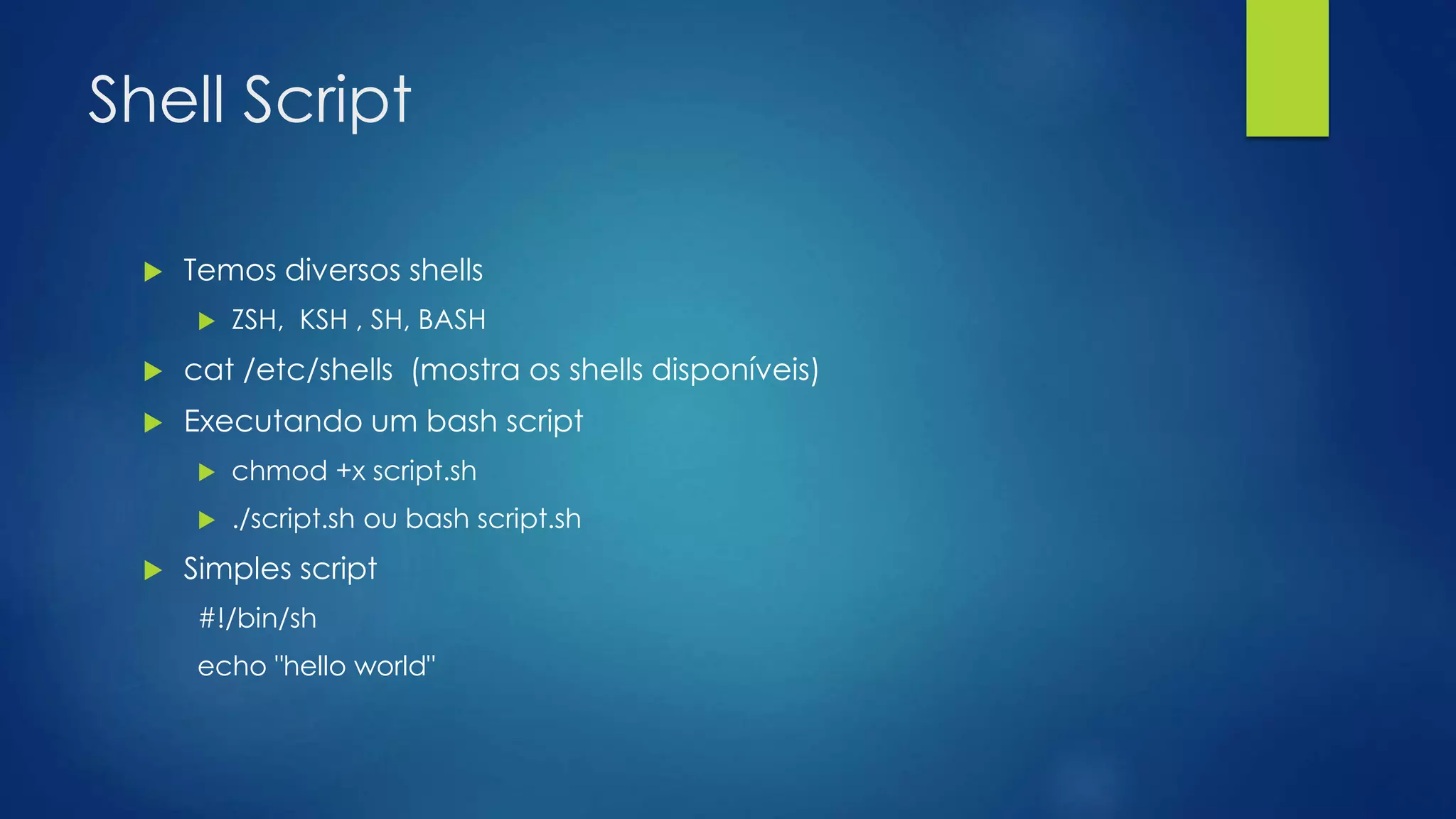 Shell Script
 Temos diversos shells
 ZSH, KSH , SH, BASH
 cat /etc/shells (mostra os shells disponíveis)
 Executando um bash script
 chmod +x script.sh
 ./script.sh ou bash script.sh
 Simples script
#!/bin/sh
echo "hello world"
 