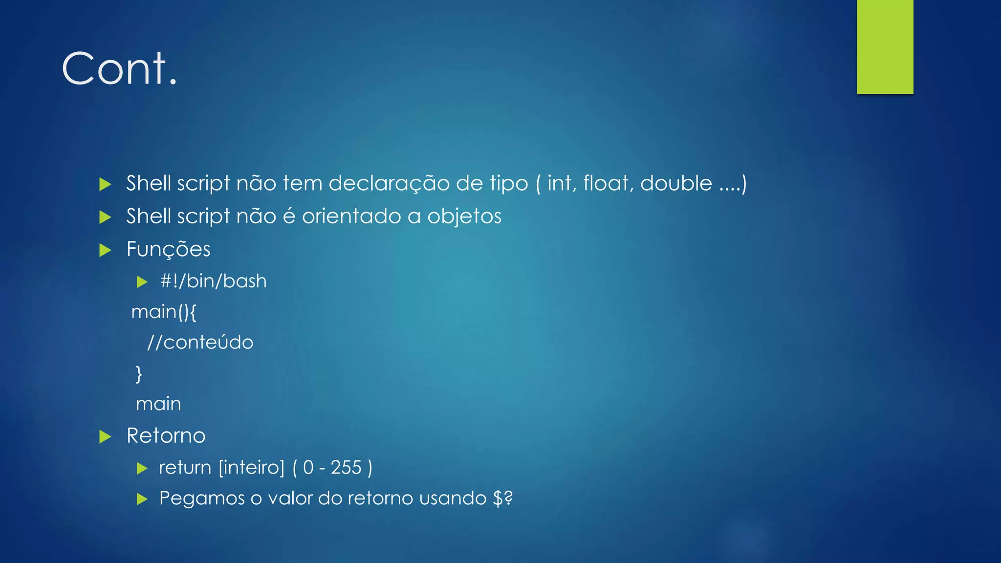 Cont.
 Shell script não tem declaração de tipo ( int, float, double ....)
 Shell script não é orientado a objetos
 Funções
 #!/bin/bash
main(){
//conteúdo
}
main
 Retorno
 return [inteiro] ( 0 - 255 )
 Pegamos o valor do retorno usando $?
 
