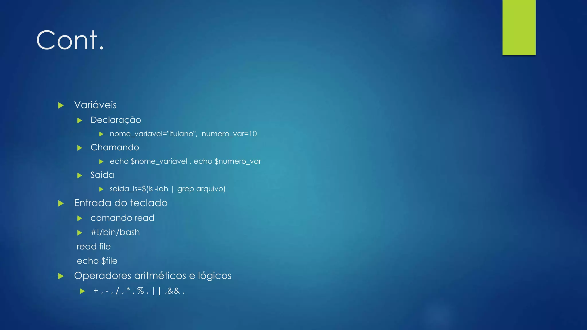 Cont.
 Variáveis
 Declaração
 nome_variavel="lfulano", numero_var=10
 Chamando
 echo $nome_variavel , echo $numero_var
 Saida
 saida_ls=$(ls -lah | grep arquivo)
 Entrada do teclado
 comando read
 #!/bin/bash
read file
echo $file
 Operadores aritméticos e lógicos
 + , - , / , * , % , || ,&& ,
 