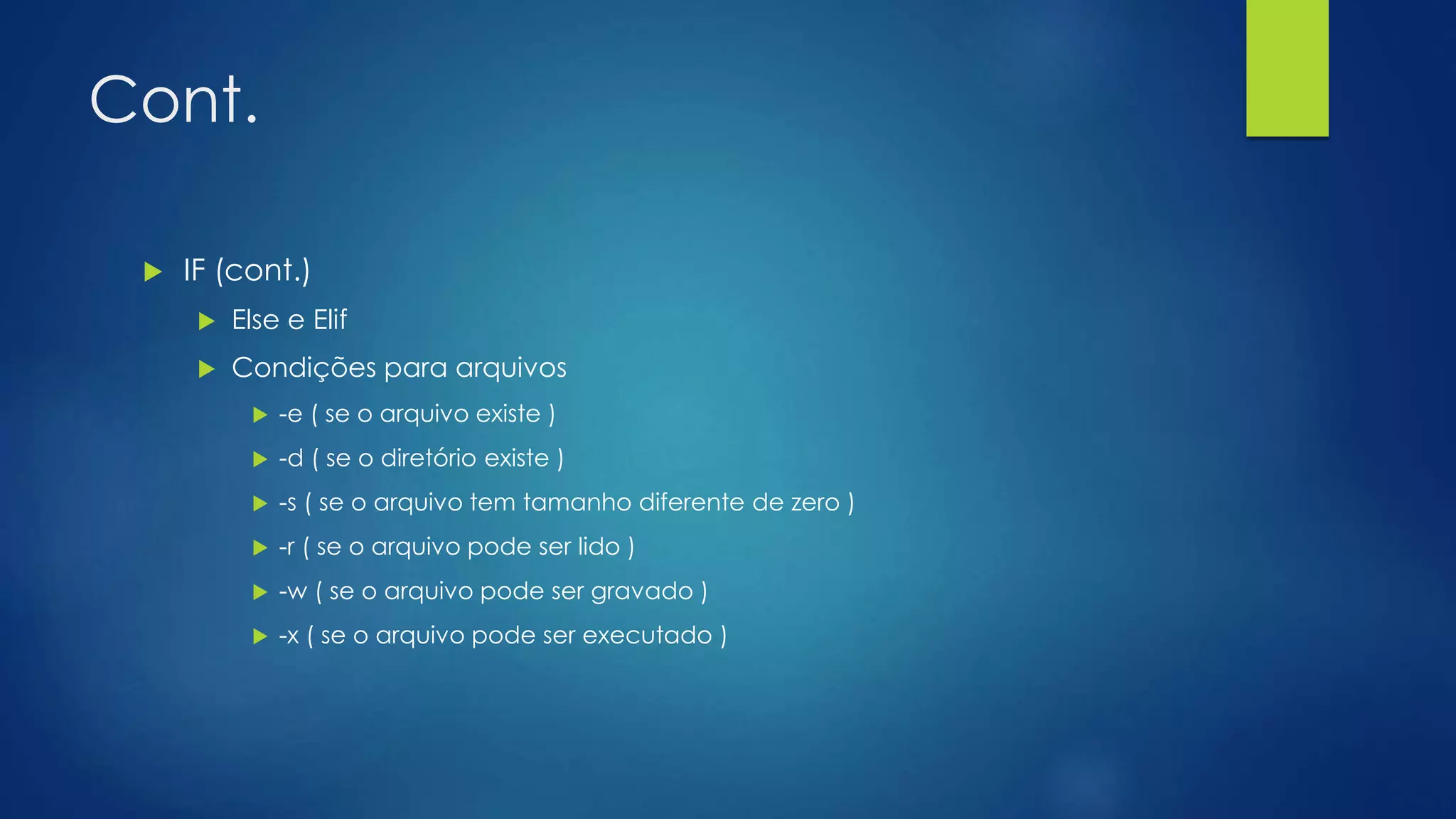 Cont.
 IF (cont.)
 Else e Elif
 Condições para arquivos
 -e ( se o arquivo existe )
 -d ( se o diretório existe )
 -s ( se o arquivo tem tamanho diferente de zero )
 -r ( se o arquivo pode ser lido )
 -w ( se o arquivo pode ser gravado )
 -x ( se o arquivo pode ser executado )
 