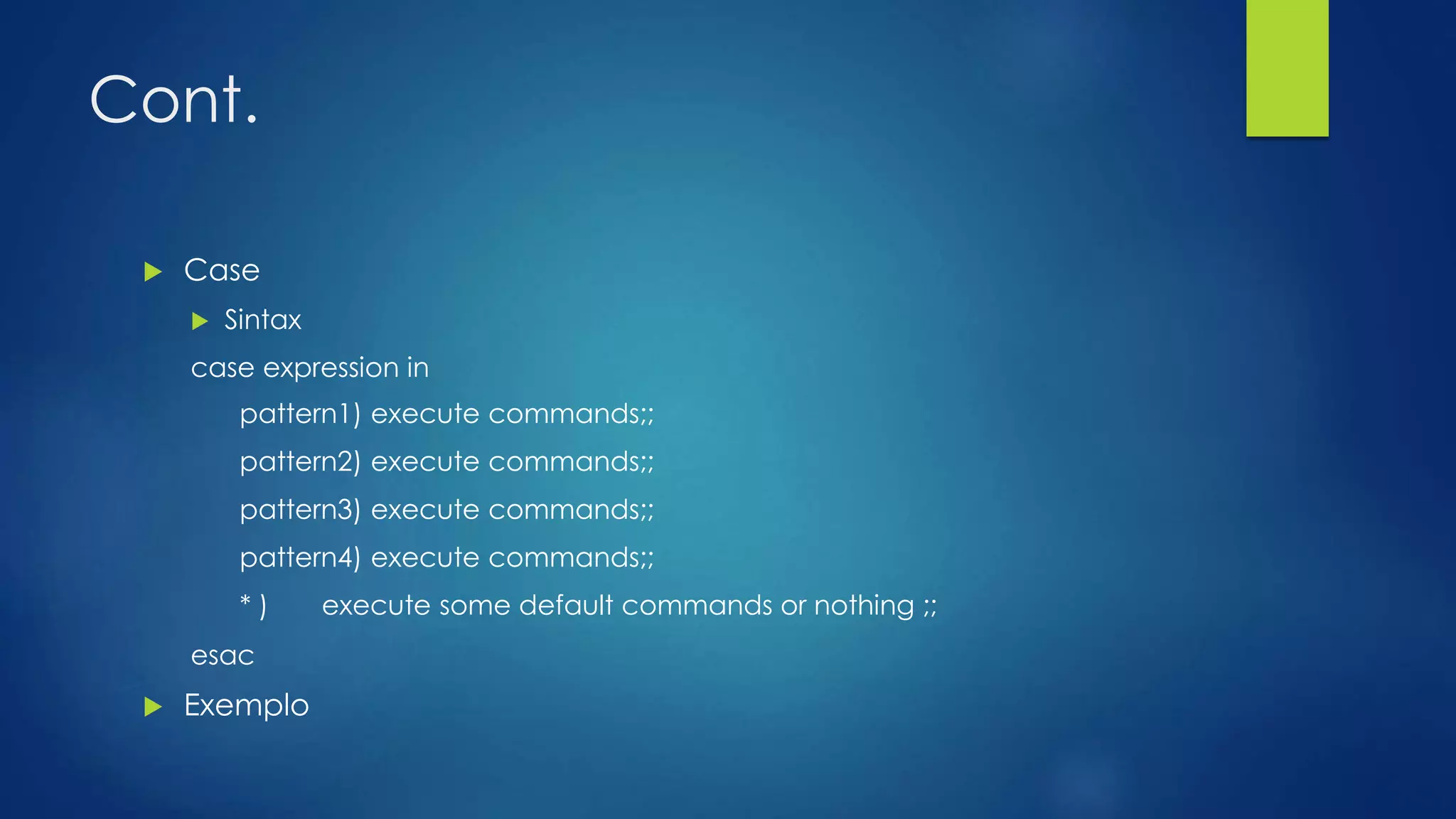 Cont.
 Case
 Sintax
case expression in
pattern1) execute commands;;
pattern2) execute commands;;
pattern3) execute commands;;
pattern4) execute commands;;
* ) execute some default commands or nothing ;;
esac
 Exemplo
 