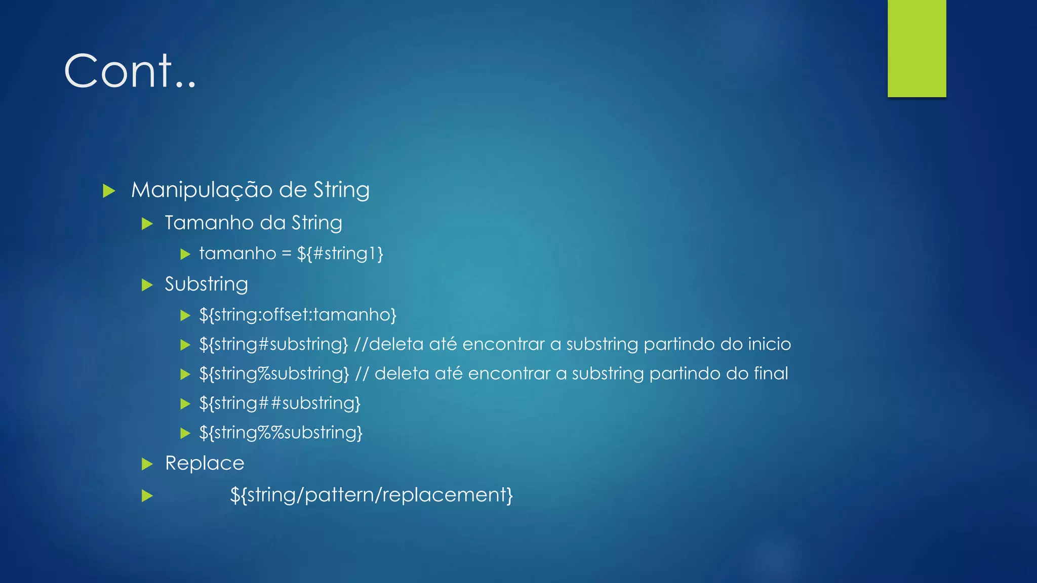 Cont..
 Manipulação de String
 Tamanho da String
 tamanho = ${#string1}
 Substring
 ${string:offset:tamanho}
 ${string#substring} //deleta até encontrar a substring partindo do inicio
 ${string%substring} // deleta até encontrar a substring partindo do final
 ${string##substring}
 ${string%%substring}
 Replace
 ${string/pattern/replacement}
 