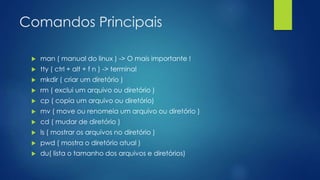 Comandos Principais
 man ( manual do linux ) -> O mais importante !
 tty ( ctrl + alt + f n ) -> terminal
 mkdir ( criar um diretório )
 rm ( exclui um arquivo ou diretório )
 cp ( copia um arquivo ou diretório)
 mv ( move ou renomeia um arquivo ou diretório )
 cd ( mudar de diretório )
 ls ( mostrar os arquivos no diretório )
 pwd ( mostra o diretório atual )
 du( lista o tamanho dos arquivos e diretórios)
 
