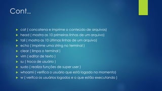 Cont..
 cat ( concatena e imprime o conteúdo de arquivos)
 head ( mostra as 10 primeiras linhas de um arquivo)
 tail ( mostra as 10 últimas linhas de um arquivo)
 echo ( imprime uma string no terminal )
 clear ( limpa o terminal )
 vim ( editor de texto )
 su ( troca de usuário )
 sudo ( realiza funções de super user )
 whoami ( verifica o usuário que está logado no momento)
 w ( verifca os usuários logados e o que estão executando )
 