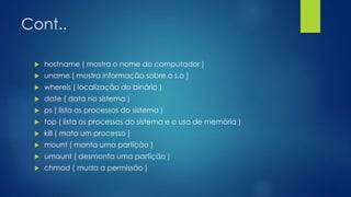 Cont..
 hostname ( mostra o nome do computador )
 uname ( mostra informação sobre o s.o )
 whereis ( localização do binário )
 date ( data no sistema )
 ps ( lista os processos do sistema )
 top ( lista os processos do sistema e o uso de memória )
 kill ( mata um processo )
 mount ( monta uma partição )
 umount ( desmonta uma partição )
 chmod ( muda a permissão )
 