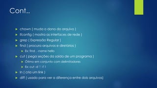 Cont..
 chown ( muda o dono do arquivo )
 ifconfig ( mostra as interfaces de rede )
 grep ( Expressão Regular )
 find ( procura arquivos e diretórios )
 Ex: find . -name hello
 cut ( pega seções da saída de um programa )
 Ótimo em conjunto com delimitadores
 Ex: cut -d ':' -f 1
 ln ( cria um link )
 diff ( usado para ver a diferença entre dois arquivos)
 