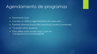 Agendamento de programas
 Ferramenta Cron
 Crontab -e ( Edita o agendamento do super user )
 Formato [minuto] [hora] [dia] [semana] [usuário] [comando]
 * é usado como qualquer
 Para utilizar outro usuário criar o cron no
/var/spool/cron/crontabs/$USER
 
