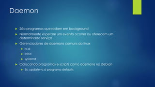 Daemon
 São programas que rodam em background
 Normalmente esperam um evento ocorrer ou oferecem um
determinado serviço
 Gerenciadores de daemons comuns do linux
 rc.d
 init.d
 systemd
 Colocando programas e scripts como daemons no debian
 Ex: update-rc.d programa defaults
 