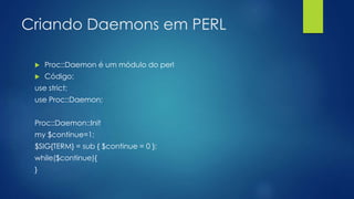 Criando Daemons em PERL
 Proc::Daemon é um módulo do perl
 Código:
use strict;
use Proc::Daemon;
Proc::Daemon::Init
my $continue=1;
$SIG{TERM} = sub { $continue = 0 };
while($continue){
}
 