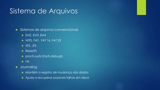 Sistema de Arquivos
 Sistemas de arquivos convencionais
 Ext2, Ext3 ,Ext4
 NTFS, FAT , FAT 16, FAT 32
 XFS, JFS
 ReiserFS
 procfs,sysfs,tmpfs,debugfs
 nfs
 Journaling
 Mantém o registro de mudança dos dados
 Ajuda a recuperar possíveis falhas em disco
 