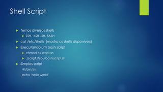 Shell Script
 Temos diversos shells
 ZSH, KSH , SH, BASH
 cat /etc/shells (mostra os shells disponíveis)
 Executando um bash script
 chmod +x script.sh
 ./script.sh ou bash script.sh
 Simples script
#!/bin/sh
echo "hello world"
 