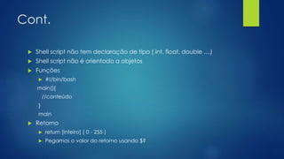 Cont.
 Shell script não tem declaração de tipo ( int, float, double ....)
 Shell script não é orientado a objetos
 Funções
 #!/bin/bash
main(){
//conteúdo
}
main
 Retorno
 return [inteiro] ( 0 - 255 )
 Pegamos o valor do retorno usando $?
 