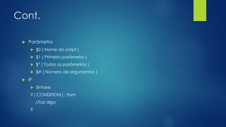 Cont.
 Parâmetro
 $0 ( Nome do script )
 $1 ( Primeiro parâmetro )
 $* ( Todos os parâmetros )
 $# ( Número de argumentos )
 IF
 Sintaxe
if [ CONDITION ] ; then
//faz algo
fi
 