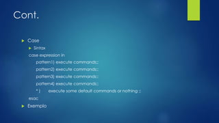Cont.
 Case
 Sintax
case expression in
pattern1) execute commands;;
pattern2) execute commands;;
pattern3) execute commands;;
pattern4) execute commands;;
* ) execute some default commands or nothing ;;
esac
 Exemplo
 